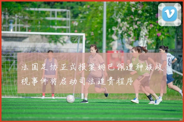 法国足协正式报案姆巴佩遭种族歧视事件将启动司法追责程序