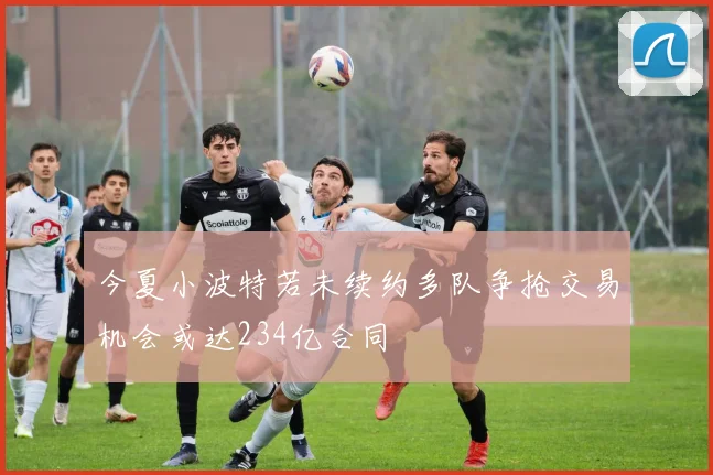 今夏小波特若未续约多队争抢交易机会或达234亿合同