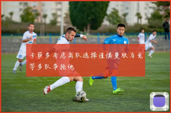 卡萨多考虑离队选择谨慎曼联马竞等多队争抢他