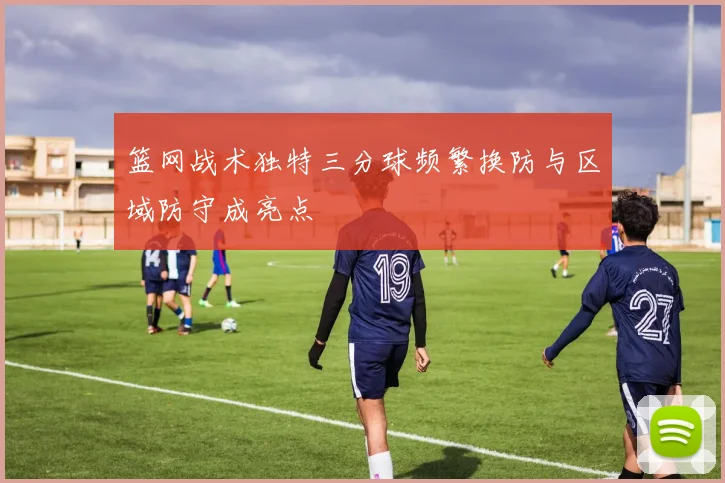 篮网战术独特三分球频繁换防与区域防守成亮点