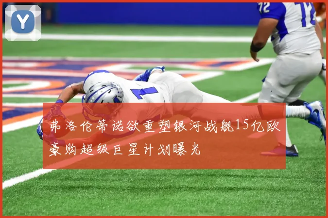 弗洛伦蒂诺欲重塑银河战舰15亿欧豪购超级巨星计划曝光