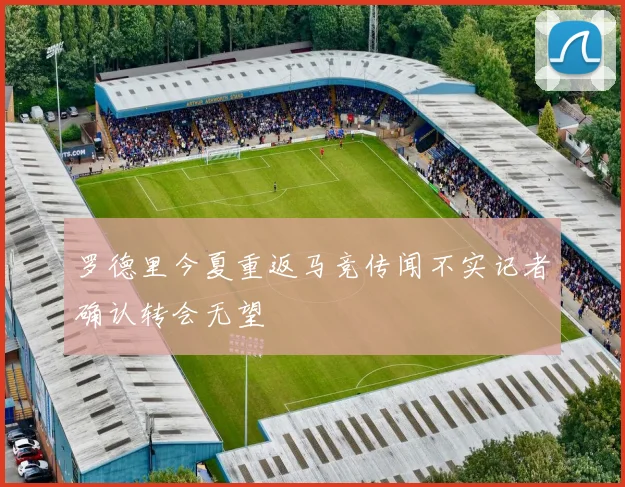 罗德里今夏重返马竞传闻不实记者确认转会无望