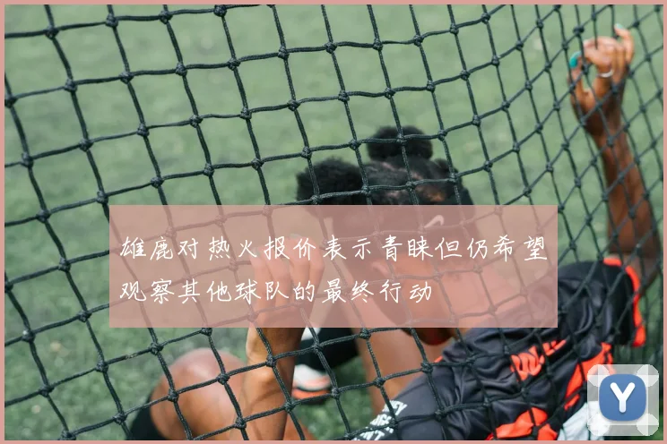 雄鹿对热火报价表示青睐但仍希望观察其他球队的最终行动
