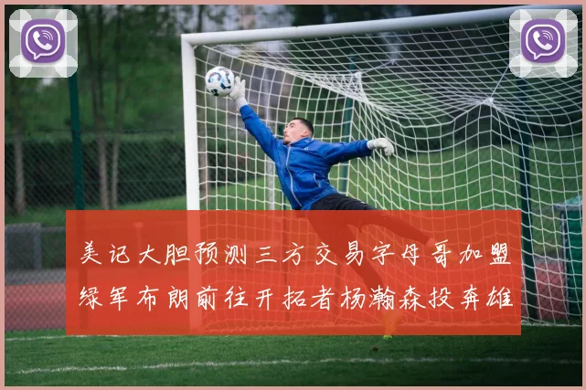 美记大胆预测三方交易字母哥加盟绿军布朗前往开拓者杨瀚森投奔雄鹿