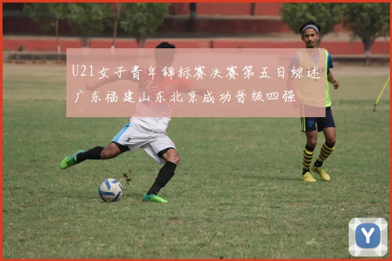 U21女子青年锦标赛决赛第五日综述广东福建山东北京成功晋级四强