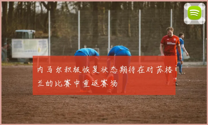 内马尔积极恢复状态期待在对苏格兰的比赛中重返赛场
