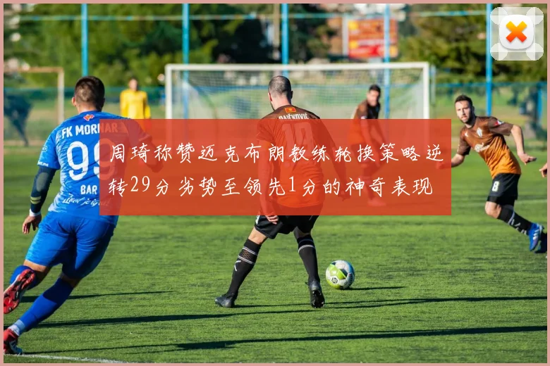 周琦称赞迈克布朗教练轮换策略逆转29分劣势至领先1分的神奇表现