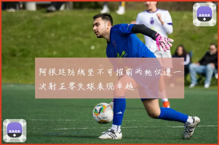 阿根廷防线坚不可摧前两轮仅遭一次射正零失球表现卓越