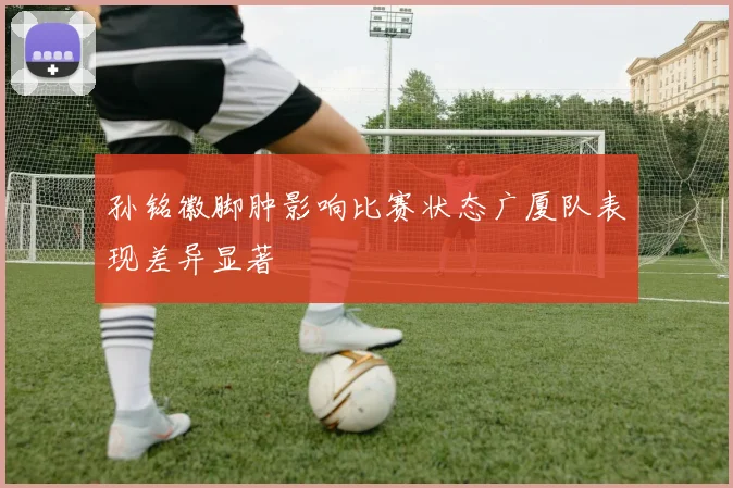 孙铭徽脚肿影响比赛状态广厦队表现差异显著