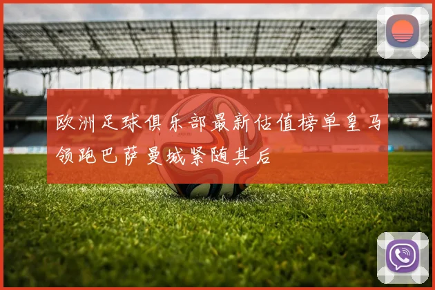 欧洲足球俱乐部最新估值榜单皇马领跑巴萨曼城紧随其后