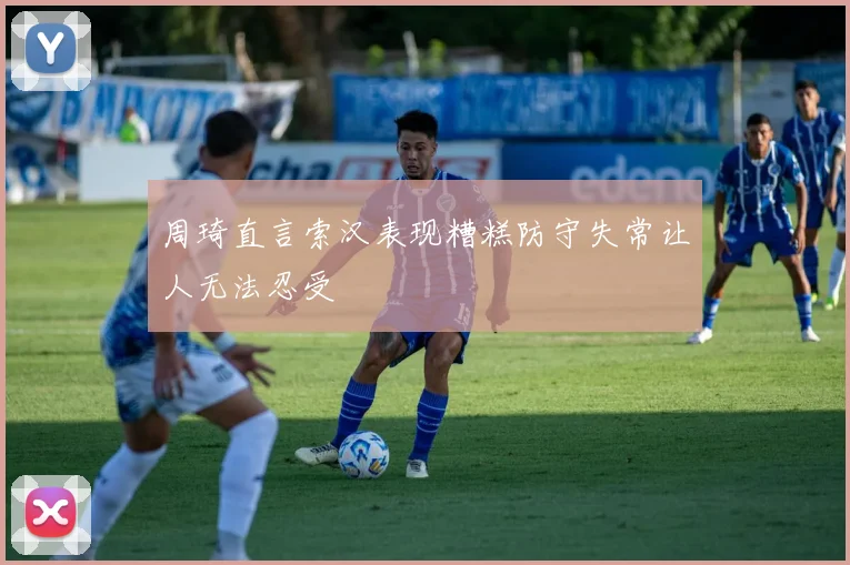 周琦直言索汉表现糟糕防守失常让人无法忍受