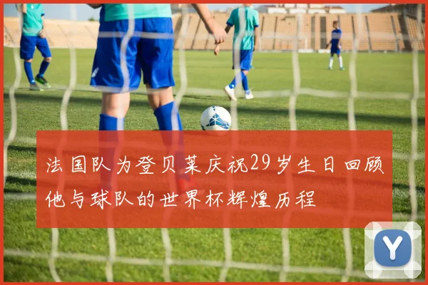 法国队为登贝莱庆祝29岁生日回顾他与球队的世界杯辉煌历程