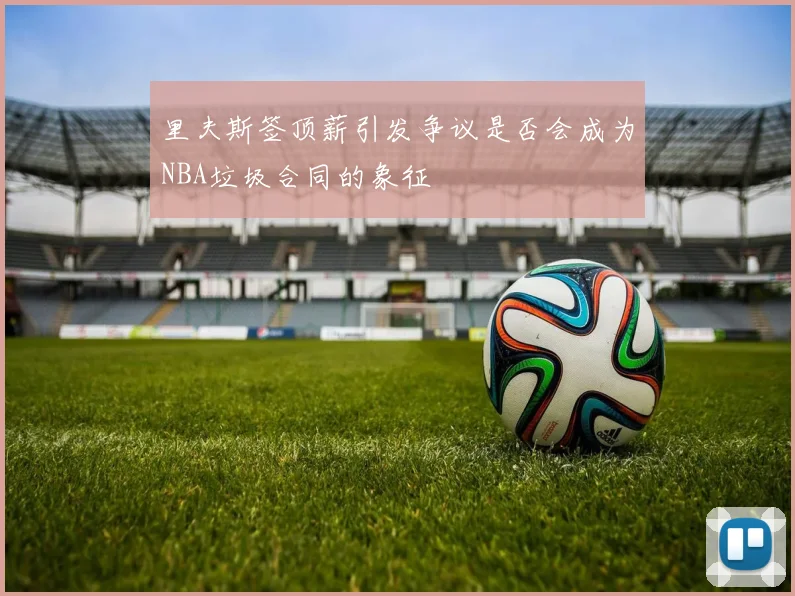 里夫斯签顶薪引发争议是否会成为NBA垃圾合同的象征