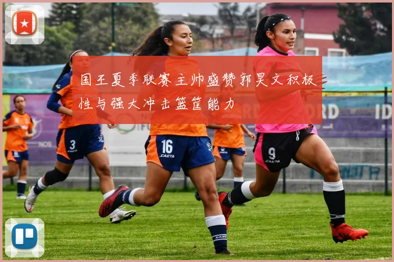 国王夏季联赛主帅盛赞郭昊文积极性与强大冲击篮筐能力
