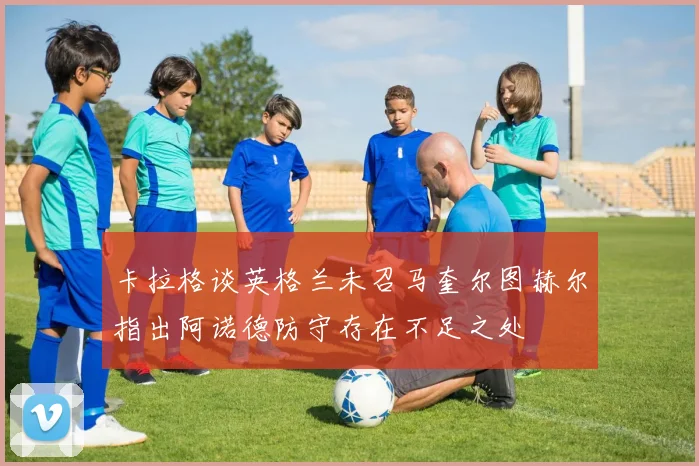 卡拉格谈英格兰未召马奎尔图赫尔指出阿诺德防守存在不足之处