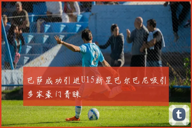 巴萨成功引进U15新星巴尔巴尼吸引多家豪门青睐